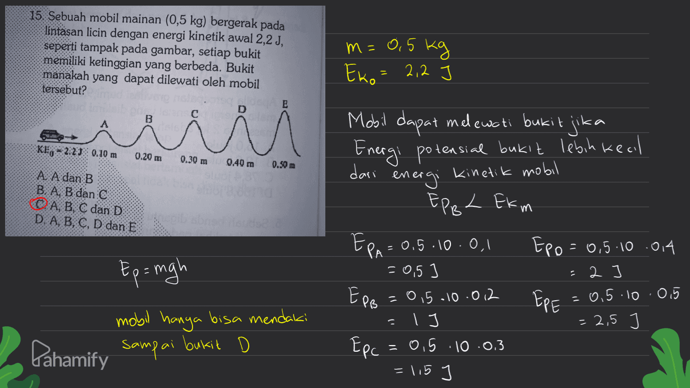 15. Sebuah mobil mainan (0,5 kg) bergerak pada lintaşan licin dengan energi kinetik awal 2,2 J, seperti tampak pada gambar, setiap bukit memiliki ketinggian yang berbeda. Bukit manakah yang dapat dilewati oleh mobil tersebut? m = 0.5kg Eko = 2,2 e с B A Kl2:21 0.10 m 0.20 m 0.30 m 0.40 m 0.50 m A. A dan B B A B dan C (© A, B, C dan D D. A, B, C, D dan E Mobil dapat melewati bukit jika Energi potensial bukit lebih kecil dari energi kinetik mobil EPBL Ekm EPA = 0,5 .10.0.1 Epo = 0,5.10.014 = 0,5 ] =2 =0,5.10.012 Еее =0.5.10 .0,5 I = 2,5 Epc = 0,5 .10 .0.3 =115 Ep= mgh EPB . mobil hanya bisa mendaki sampai ai bukit Pahamify 
