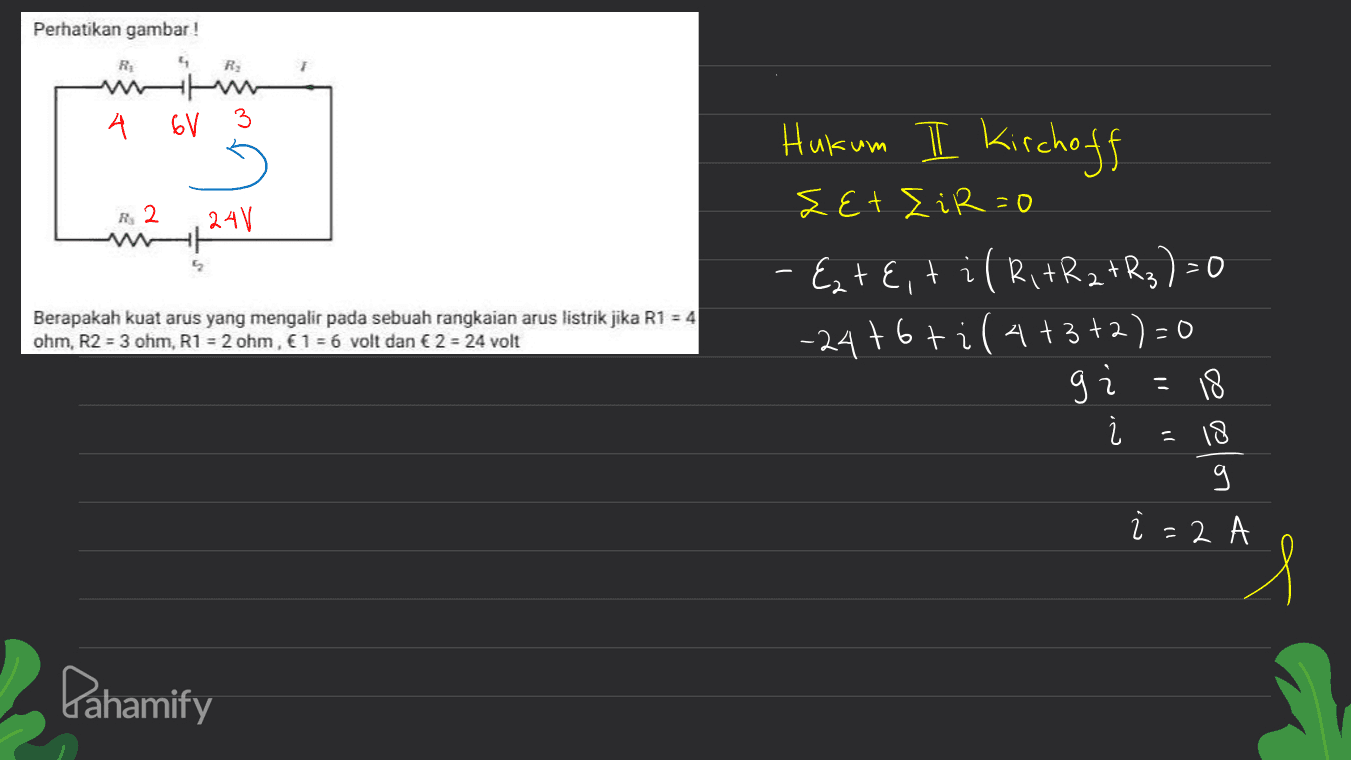 Perhatikan gambar ! R; ។ R wh A 6V 3 Hukum II Kirchoff zet Eir=0 R2 24V 5 2 Berapakah kuat arus yang mengalir pada sebuah rangkaian arus listrik jika R1 = 4 ohm, R2 = 3 ohm, R1 = 2 ohm, € 1 = 6 volt dan € 2 = 24 volt - Ezt E, til RitR 2+R3)=0 -24t6ti(4+3+2)=0 9 j 18 % i - 18 g i = 2 1 Pahamify 