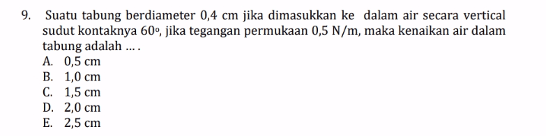 9. Suatu tabung berdiameter 0,4 cm jika dimasukkan ke dalam air secara vertical sudut kontaknya 60°, jika tegangan permukaan 0,5 N/m, maka kenaikan air dalam tabung adalah .... A. 0,5 cm B. 1,0 cm C. 1,5 cm D. 2,0 cm E. 2,5 cm 