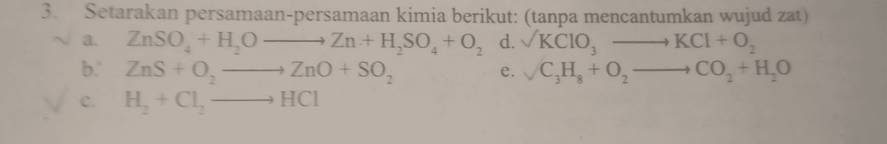 4 3. Setarakan persamaan-persamaan kimia berikut: (tanpa mencantumkan wujud zat) a. ZnSO, +1,0-Zn+H,SO, +0, d. KCIO, KCI+O₂ b. ZnS + O + ZnO + SO eCH₂ e. C,H, +0 -00,+H,0 CO, H2O a H + Ch -НСІ 2 