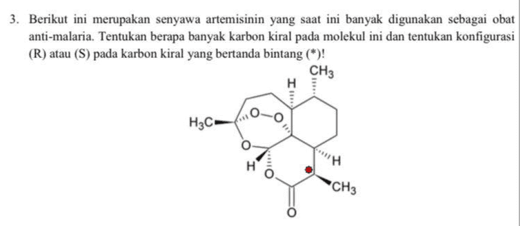 3. Berikut ini merupakan senyawa artemisinin yang saat ini banyak digunakan sebagai obat anti-malaria. Tentukan berapa banyak karbon kiral pada molekul ini dan tentukan konfigurasi (R) atau (S) pada karbon kiral yang bertanda bintang (*)! CH3 I o O H3C On CH3 