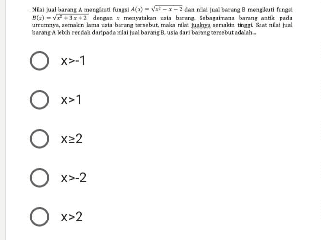 Nilai jual barang A mengikuti fungsi A(x) = V22 - x -2 dan nilai jual barang B mengikuti fungsi B(x) = Vx2 + 3x +2 dengan x menyatakan usia barang. Sebagaimana barang antik pada umumnya, semakin lama usia barang tersebut , maka nilai jualnya semakin tinggi. Saat nilai jual barang A lebih rendah daripada nilai jual barang B, usia dari barang tersebut adalah.. O x>-1 O X>1 O x22 O x>-2 O x>2 