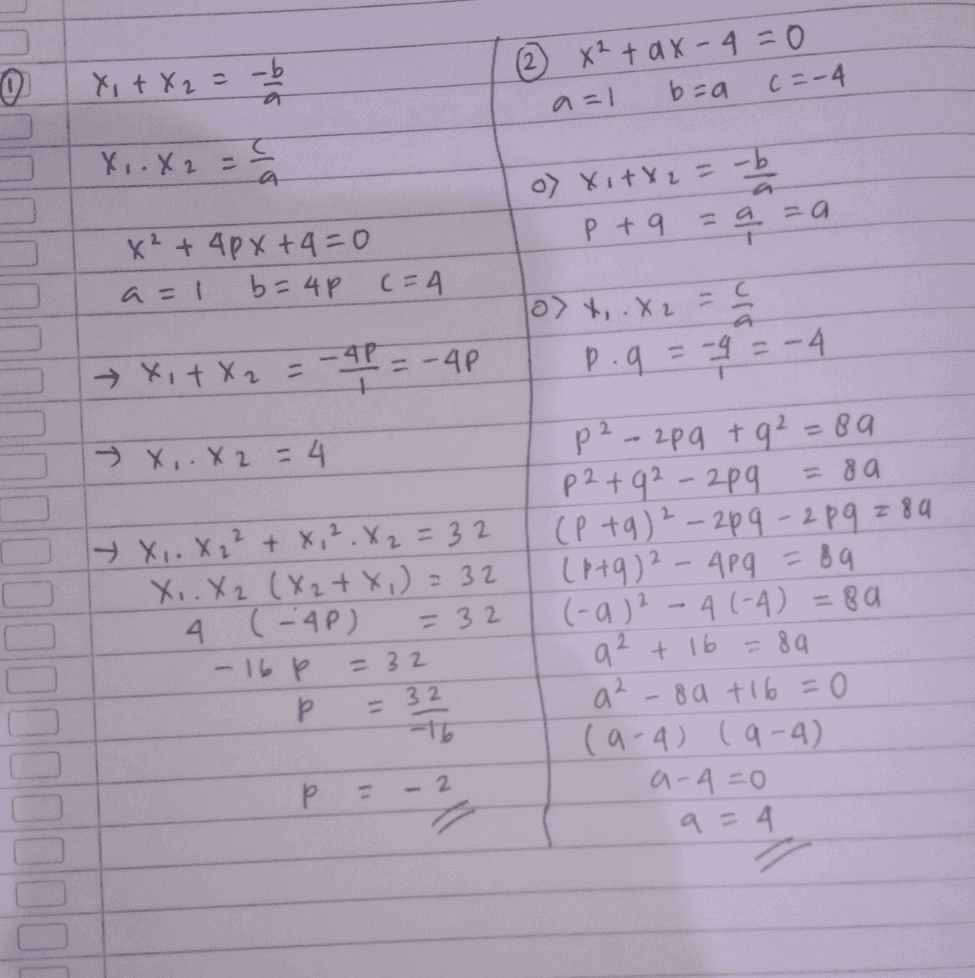 (0) Xi+X2 -b ② x² + ax-q=0 a=1 b=a c =-4 Xo. X2 = 5 o) Xi+X2= -b P +9 = = a = a 1 x² + 4 px +4=0 a=1 b=4P (= 4 - a> x,.X2 luis → XtX2 = -4P = -AP p. q = - = -4 » X, X 2 = 4 + x,.822 +8,².X2 = 32 X.. X2 (X2 + x) = 32 A (AP) = 32 - 16p P Р -16 p2-2pg + q² = 89 p2+92-2pq = 8a (Ptg) ² - 20q - 289 789 (6+q)2 - 499 = 89 (-a) 2 -4 (-4)= 8a a2 + 16 = 89 8a + 16 = 0 (9-4) (9-4) a-4=0 a=4 = 32 = 32 a2 2 P Р - 