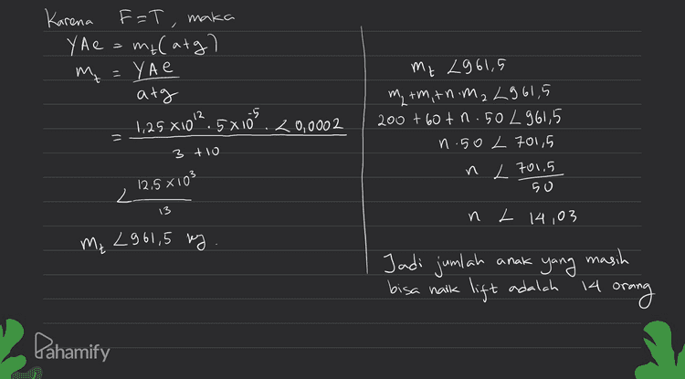 E-T F=T, maka Karena YA e = melatg? m₂ = YAE А+ 1,25 х 10°. 5 хо 20,0002 му 2061,5 M, +үМ, +7 үй, 2015 200 + о + П. 50 / 96,5 И 50 2 +от , и 2 101,5 50 3 4 10 125 x 103 2. 13 и 2 14 03 24 s' 1967 * anak Jadi jumlah bisa naik yang lift adalah \А masih orang Pahamify 
m EF=ma T-Wz = ma T mat Wz matmeg l=10 m A= 5 810-S m = 200 kg 0 e < 0,0002 Y= 1,25 X1012 r/m² m = m₂ = 3 T m carg) oft 60 kg 50 kg a= 3 m/s Modulas Young y == / 등 = W total У y = F/A е e 11 A te Ae Ditanya anak FYAe » Jumlah 9 yang masih bisa lift menaiki Pahamify 