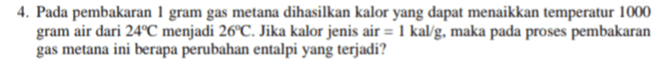 4. Pada pembakaran 1 gram gas metana dihasilkan kalor yang dapat menaikkan temperatur 1000 gram air dari 24°C menjadi 26°C. Jika kalor jenis air = 1 kal/g, maka pada proses pembakaran gas metana ini berapa perubahan entalpi yang terjadi? 