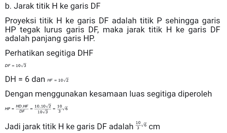 b. Jarak titik H ke garis DF Proyeksi titik H ke garis DF adalah titik P sehingga garis HP tegak lurus garis DF, maka jarak titik H ke garis DF adalah panjang garis HP. Perhatikan segitiga DHE DF = 10/3 DH = 6 dan HF = 1072 Dengan menggunakan kesamaan luas segitiga diperoleh HD.HF - 10.10/2 - 106 DF 1073 HP Jadi jarak titik H ke garis DF adalah vo 
Alternatif Penyelesaian Gambar kubus dari soal diatas sebagai berikut. D B a. Jarak titik F ke garis AC Proyeksi titik F ke garis AC adalah titik O sehingga garis FO tegak lurus garis AC, maka jarak titik F ke garis AC adalah panjang garis FO. Tarik garis BO yang berpotongan dengan garis AC di titik O, sehingga membentuk segitiga siku-siku FBO, siku-siku di titik B. Perhatikan segitiga siku-siku FBO BF = 10 AC = 102 BO = BD = AC = { 10v7 = 5v2 Sehingga diperoleh panjang FO adalah FO = VBF2 + OBP = 102 + (5v7) * = v150 = 556 Jadi jarak titik F ke garis AC adalah 5v6 cm 