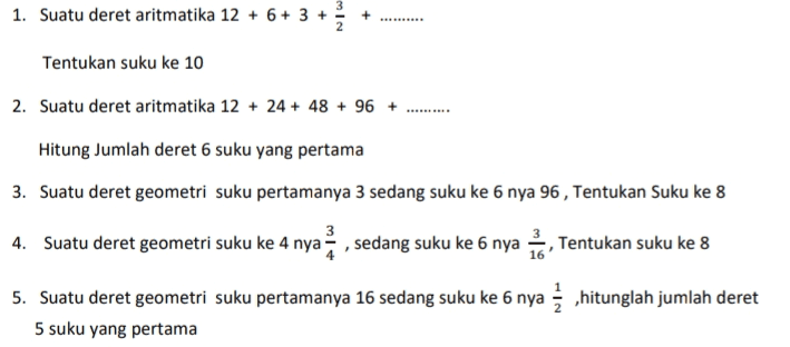 + 1. Suatu deret aritmatika 12 + 6+ 3 + Tentukan suku ke 10 2. Suatu deret aritmatika 12 + 24 + 48 + 96 + Hitung Jumlah deret 6 suku yang pertama 3. Suatu deret geometri suku pertamanya 3 sedang suku ke 6 nya 96 , Tentukan Suku ke 8 3 4. Suatu deret geometri suku ke 4 nya, sedang suku ke 6 nya Tentukan suku ke 8 ,hitunglah jumlah deret 5. Suatu deret geometri suku pertamanya 16 sedang suku ke 6 nya 5 suku yang pertama 