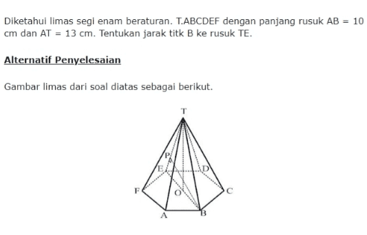 Diketahui limas segi enam beraturan. T.ABCDEF dengan panjang rusuk AB = 10 cm dan AT = 13 cm. Tentukan jarak titk B ke rusuk TE. Alternatif Penyelesaian Gambar limas dari soal diatas sebagai berikut. E 