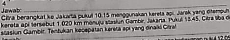 Jawab: Citra berangkat ke Jakarta pukul 10.15 menggunakan kereta api . Jarak yang ditempuh kereta api tersebut 1.020 km menuju stasiun Gambir, Jakarta Pukul 18.45, Citra Uba di stasiun Gamblr. Tentukan kecepatan kereta api yang dinaiki Citral luh K 1205 