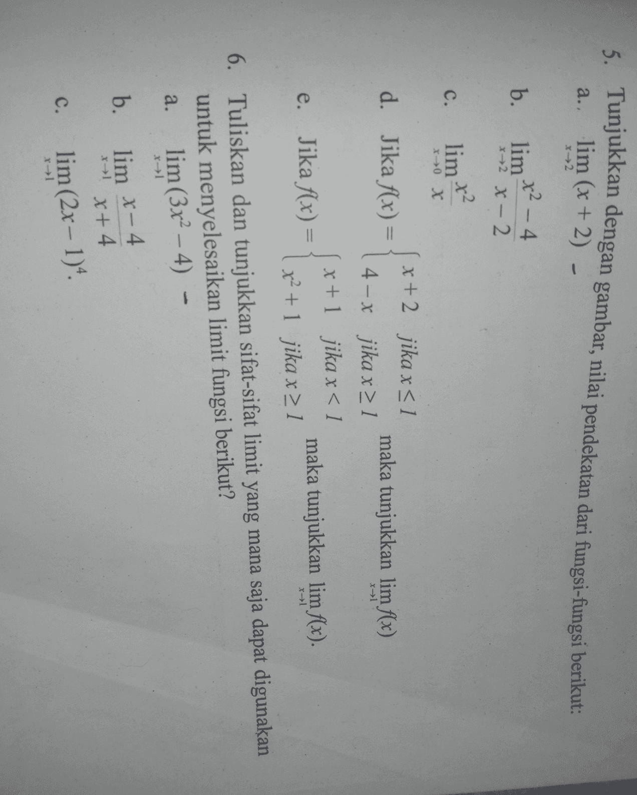 5. Tunjukkan dengan gambar, nilai pendekatan dari fungsi-fungsi berikut: lim (x + 2) a. X2 b. x² - 4 lim x2 X-2 x2 C. lim x x d. Jika f(x) = maka tunjukkan lim f(x) X1 x + 2 jika x <1 4 - x jika x > 1 x+1 jika x < 1 x2 + 1 jika x > 1 e. Jika f(x) = maka tunjukkan lim f(x). x1 6. Tuliskan dan tunjukkan sifat-sifat limit yang mana saja dapat digunakan untuk menyelesaikan limit fungsi berikut? lim (3x2 – 4) a. - b. lim X-4 x+ 4 x 1 c. lim (2x - 1) 