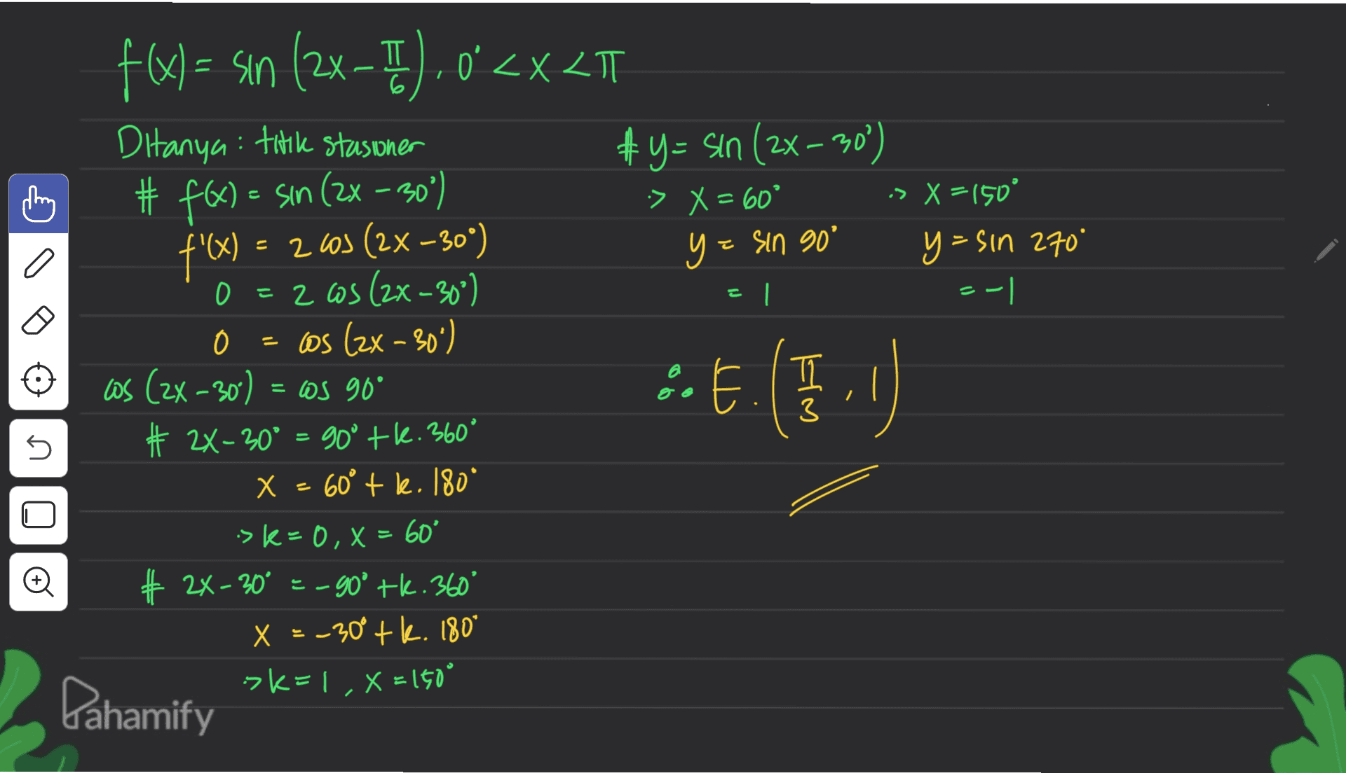 O | --| 5 o f(x) = sin (2x-T).0<x<TT (= TT 'XLT Ditanya: trik stasioner &y=sin (2x - 30%) # f(x) = sin (2x - 30% ) :> X = 60° > X = 150° f'(x) = 2003 (2x-30") y= = sin 90° y=sin 270" 2 as (2x-30°) os (2x - 30%) as (2x - 30) = cos 90° ) 2X - 30° = goº tk. 360° X = . 60° tk. 180° -> k=0, x= 60' =X # 24-30° = -90° tk. 360° 2X X = -30° +. 180° >K=1, X=160° Dahamify :: E. (5.0 = U X 