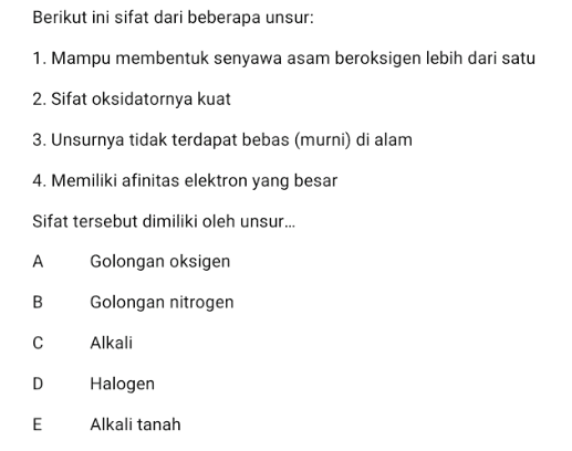 Berikut ini sifat dari beberapa unsur: 1. Mampu membentuk senyawa asam beroksigen lebih dari satu 2. Sifat oksidatornya kuat 3. Unsurnya tidak terdapat bebas (murni) di alam 4. Memiliki afinitas elektron yang besar Sifat tersebut dimiliki oleh unsur... A Golongan oksigen B Golongan nitrogen с Alkali D Halogen E Alkali tanah 