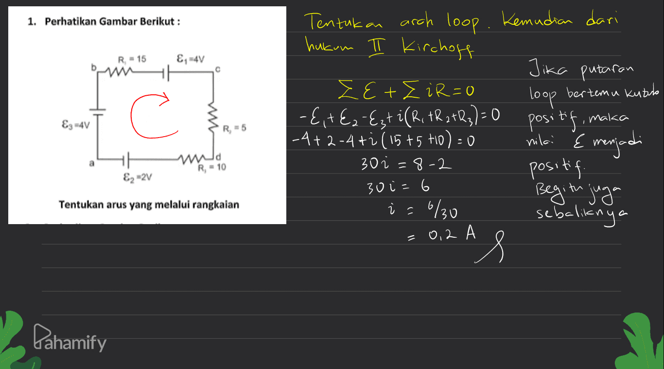 1. Perhatikan Gambar Berikut : R = 15 &, -4V 11 с loop bertemu kutub C E3 =4V w R = 5 Tentukan arch loop. Kemudian dari hukum π Kirchoff Jika putaran EE+EiR=0 {, +€2-Ezt i (R, FR 242₂)=0 positif, maka |-4+ 2-4ti (15+5 to) = 0 positif Begitu juga i = : 6/30 sebaliknya AS nilai & menjadi a 11 E2-2V R = 10 30 =8-2 30 i=6 Tentukan arus yang melalui rangkaian = 0.2 A Pahamify 