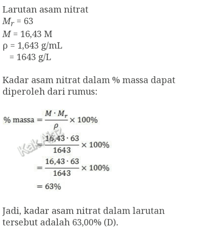 Larutan asam nitrat Mr = 63 M = 16,43 M p = 1,643 g/mL = 1643 g/L Kadar asam nitrat dalam % massa dapat diperoleh dari rumus: M.M, % massa Kak X 100% р 16,43.63 x 100% 1643 16,43.63 x 100% 1643 = 63% Jadi, kadar asam nitrat dalam larutan tersebut adalah 63,00% (D). 