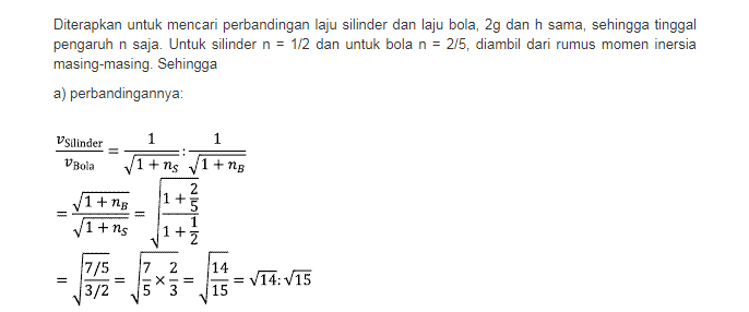Ep. + Ek = EP2 + Ek2 mghy + mu? +31W= mghz +mu? + la? dengan l = nmr, h = h dan V2 = V, 1 1 2 1 mgh +0+ 0 = 0 +3mv? + nmr w mgh mv2 +3 nmr? 1 mgh = żmu? +änmr 22 2 Coret sesama m danr, 1 ܐ ܀ - ܙ gh - 202 + gh = 3v2(1+n) 2gh v2 = 1+n Diperoleh rumus jadi untuk kasus ini: V= 2gh 1 +n 
Diterapkan untuk mencari perbandingan laju silinder dan laju bola, 2g dan h sama, sehingga tinggal pengaruh n saja. Untuk silinder n = 1/2 dan untuk bola n = 2/5, diambil dari rumus momen inersia masing-masing. Sehingga a) perbandingannya: Vsilinder 1 1 V Bola 1+1s 1 +ng 2 1 + 5 1+12B 1+ns 11 NUN 1 + V 7/5 7 х 14 15 11 N|نیا 14:15 3/2 