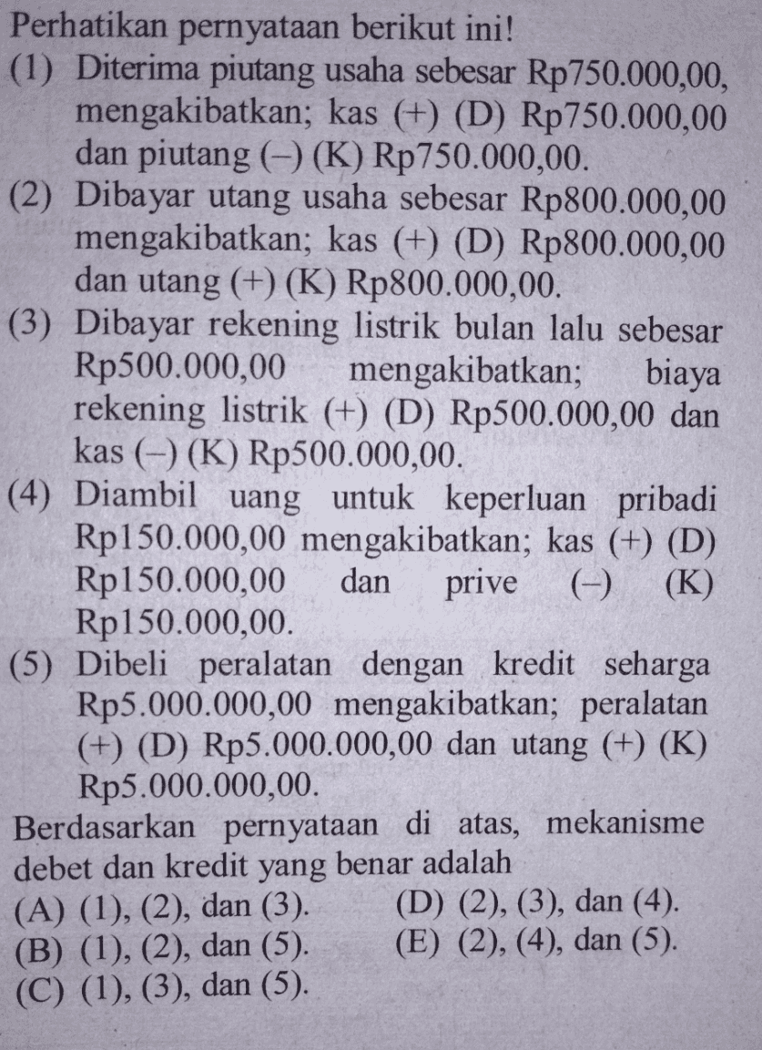 Perhatikan pernyataan berikut ini! (1) Diterima piutang usaha sebesar Rp750.000,00, mengakibatkan; kas (+) (D) Rp750.000,00 dan piutang ((K) Rp750.000,00. (2) Dibayar utang usaha sebesar Rp800.000,00 mengakibatkan; kas (+) (D) Rp800.000,00 dan utang (+) (K) Rp800.000,00 (3) Dibayar rekening listrik bulan lalu sebesar Rp500.000,00 mengakibatkan; biaya rekening listrik (+) (D) Rp500.000,00 dan kas (-) (K) Rp500.000,00. (4) Diambil uang untuk keperluan pribadi Rp150.000,00 mengakibatkan; kas (+) (D) Rp150.000,00 dan prive (-) (K) Rp150.000,00 (5) Dibeli peralatan dengan kredit seharga Rp5.000.000,00 mengakibatkan; peralatan (+) (D) Rp5.000.000,00 dan utang (+) (K) Rp5.000.000,00 Berdasarkan pernyataan di atas, mekanisme debet dan kredit yang benar adalah (A) (1), (2), dan (3). (D) (2), (3), dan (4). (B) (1), (2), dan (5). (E) (2), (4), dan (5). (C) (1), (3), dan (5). 
