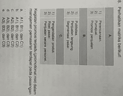 8. Perhatikan matriks berikut! A. 1) 2) 3) Perencanaan Pumajual Promosi penjualan B 1) 2) Publisitas Penjualan langsung Segmentasi pasar 3) C. 1) 2) 3) Pengendalian produk Riset pasar. Penjualan secara personel. Kegiatan promosi terpadu (promotional mix) dalam manajemen pemasaran terdapat pada pasangan a. A1), B1), dan C1) b. A1), B1), dan C2) c. A2), B2), dan C2) d. A3), B2), dan C3) e. A3), B3), dan C3) 