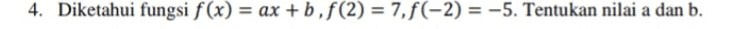 2. Gambarkan grafik fungsi f(x) = 3x – 1 dengan Df = {-1 <x<5} 
3. Diketahui fungsi f(x) = 5x – 2 dan f(k) = 18. Maka nilai k adalah ... 
4. Diketahui fungsi f(x) = ax +b, f(2) = 7,f(-2) = -5. Tentukan nilai a dan b. = 