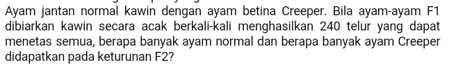Ayam jantan normal kawin dengan ayam betina Creeper. Bila ayam-ayam F1 dibiarkan kawin secara acak berkali-kali menghasilkan 240 telur yang dapat menetas semua, berapa banyak ayam normal dan berapa banyak ayam Creeper didapatkan pada keturunan F2? 
