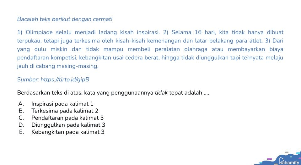 Bacalah teks berikut dengan cermat! 1) Olimpiade selalu menjadi ladang kisah inspirasi. 2) Selama 16 hari, kita tidak hanya dibuat terpukau, tetapi juga terkesima oleh kisah-kisah kemenangan dan latar belakang para atlet. 3) Dari yang dulu miskin dan tidak mampu membeli peralatan olahraga atau membayarkan biaya pendaftaran kompetisi, kebangkitan usai cedera berat, hingga tidak diunggulkan tapi ternyata melaju jauh di cabang masing-masing. Sumber: https://tirto.id/gipB Berdasarkan teks di atas, kata yang penggunaannya tidak tepat adalah .... A. Inspirasi pada kalimat 1 B. Terkesima pada kalimat 2 C. Pendaftaran pada kalimat 3 D. Diunggulkan pada kalimat 3 E. Kebangkitan pada kalimat 3 Pahamify 