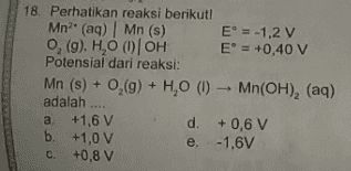 18. Perhatikan reaksi berikut! Mn2+ (aq) | Mn (s) E = -1,2 v , (9), H,O OOH E = +0,40 V Potensial dari reaksi: Mn (s) + 0,(9) + H,0 (1) - Mn(OH), (aq) adalah .... a. +1,6 V d. +0,6 V b. +1,0 V e. -1,6V +0,8 V c. 