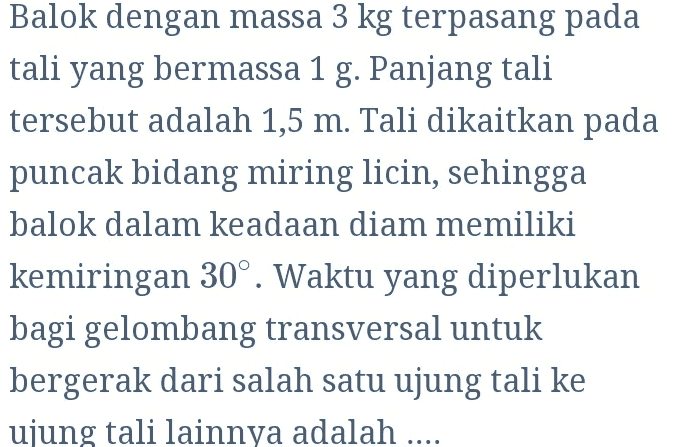 Balok dengan massa 3 kg terpasang pada tali yang bermassa 1 g. Panjang tali tersebut adalah 1,5 m. Tali dikaitkan pada puncak bidang miring licin, sehingga balok dalam keadaan diam memiliki kemiringan 30°. Waktu yang diperlukan bagi gelombang transversal untuk bergerak dari salah satu ujung tali ke ujung tali lainnya adalah .... 