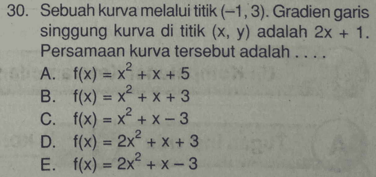30. Sebuah kurva melalui titik (-1,3). Gradien garis singgung kurva di titik (x, y) adalah 2x + 1. Persamaan kurva tersebut adalah .... A. f(x) = x² + x + 5 B. f(x) = x? = x + x + 3 C. f(x) = x + X-3 D. f(x) = 2x² + x + 3 E. f(x) = 2x² + x - 3 