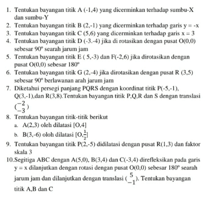 1. Tentukan bayangan titik A (-1,4) yang dicerminkan terhadap sumbu-X dan sumbu-Y 2. Tentukan bayangan titik B (2,-1) yang dicerminkan terhadap garis y = -X 3. Tentukan bayangan titik C (5,6) yang dicerminkan terhadap garis x = 3 4. Tentukan bayangan titik D (-3.-4) jika di rotasikan dengan pusat 0(0,0) sebesar 90° searah jarum jam 5. Tentukan bayangan titik E (5,-3) dan F(-2,6) jika dirotasikan dengan pusat 0(0,0) sebesar 180° 6. Tentukan bayangan titik G (2,-4) jika dirotasikan dengan pusat R (3,5) sebesar 90° berlawanan arah jarum jam 7. Diketahui persegi panjang PQRS dengan koordinat titik P(-5,-1), Q(3,-1),dan R(3,8). Tentukan bayangan titik P,Q,R dan S dengan translasi (3) 8. Tentukan bayangan titik-titik berikut a. A(2,3) oleh dilatasi (0,4) b. B(3,-6) oloh dilatasi (0) 9. Tentukan bayangan titik P(2,-5) didilatasi dengan pusat R(1,3) dan faktor skala 3 10.Segitiga ABC dengan A(5,0), B(3,4) dan C(-3,4) direfleksikan pada garis y = x dilanjutkan dengan rotasi dengan pusat 0(0,0) sebesar 180° searah 5 jarum jam dan dilanjutkan dengan translasi ( _ ). Tentukan bayangan . titik A,B dan C 