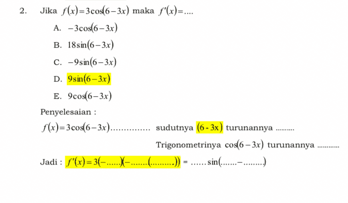 2. Jika f(x)=3cos(6-3x) maka f'(x)=.... A. - 3cos(6 – 3x) B. 18sin(6–3x) c. - 9sin(6-3x) D. 9sin(6-3x) E. 9cos(6-3x) Penyelesaian : f(x)=3cos(6–3x)............ sudutnya (6 - 3x) turunannya Trigonometrinya cos(6 – 3x) turunannya Jadi : f'(x)= 3(-.... ..sin(................) 