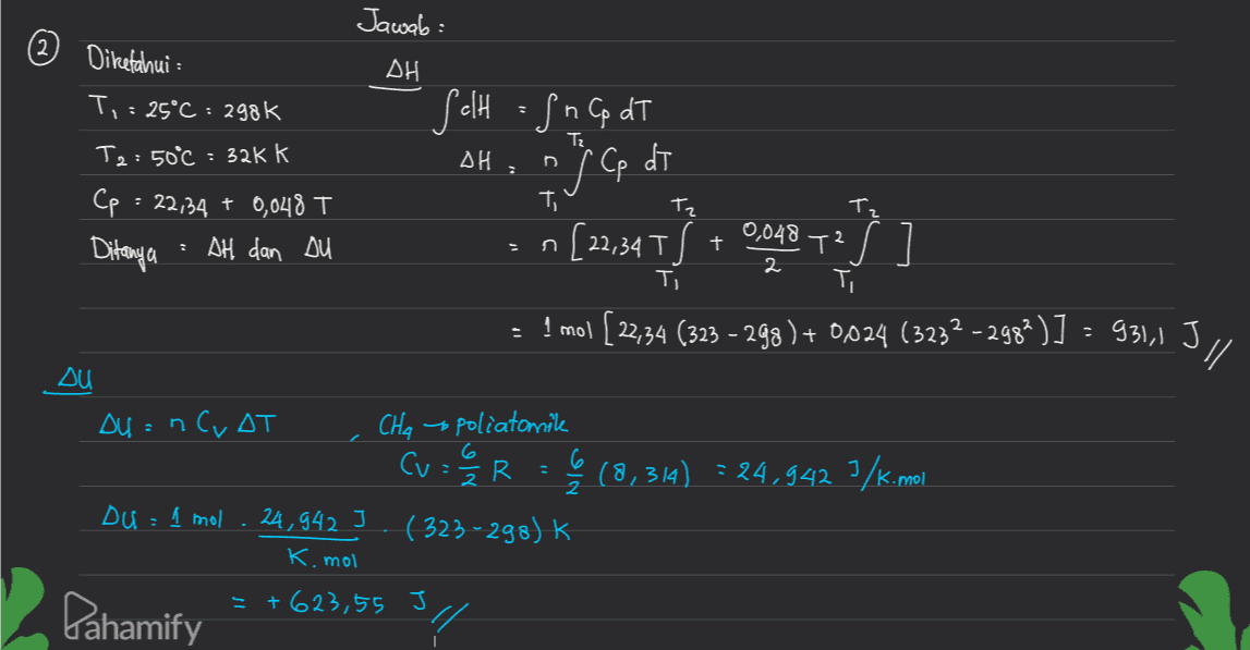 Jawab: Diketahui : ། ΔΗ T, = 25°C : 298k Salt = fn Cp dT dT Tz T2:50°C : 32kk ΔΗ . price de j Ce () [. Tz Cp : 22,34 + 0,048 T Ditanya = AH dan Du T. + 0,048 n[22,34T .T2 ] 2 Ti - ! mol [22,34 (323 - 298) + 0,024 (3232 - 298?)] - 931) 311 su : (8,314) = 24,942 7/K.mol Du = nC, AT CHa spoliatomike Cu = 2/3 R 6 2 Du = 1 mol . 24,942 (323-298) k K. mol = +623,55 J " Pahamify 