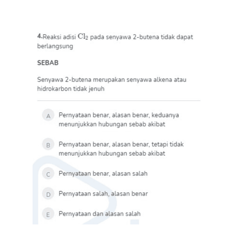 4. Reaksi adisi Cl2 pada senyawa 2-butena tidak dapat berlangsung SEBAB Senyawa 2-butena merupakan senyawa alkena atau hidrokarbon tidak jenuh Pernyataan benar, alasan benar, keduanya menunjukkan hubungan sebab akibat B Pernyataan benar, alasan benar, tetapi tidak menunjukkan hubungan sebab akibat C Pernyataan benar, alasan salah D Pernyataan salah, alasan benar m Pernyataan dan alasan salah 