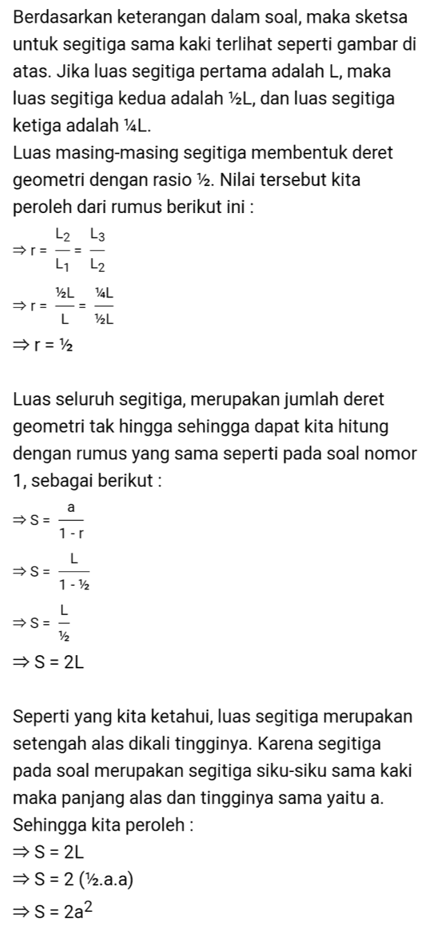 Berdasarkan keterangan dalam soal, maka sketsa untuk segitiga sama kaki terlihat seperti gambar di atas. Jika luas segitiga pertama adalah L, maka luas segitiga kedua adalah 12L, dan luas segitiga ketiga adalah 14L. Luas masing-masing segitiga membentuk deret geometri dengan rasio 12. Nilai tersebut kita peroleh dari rumus berikut ini : L2 L3 r= - = L1 L2 v2L 14L r= L 72L p= 12 Luas seluruh segitiga, merupakan jumlah deret geometri tak hingga sehingga dapat kita hitung dengan rumus yang sama seperti pada soal nomor 1, sebagai berikut : a S = 1-r L S = 1 - 12 L S = 12 S = 2L Seperti yang kita ketahui, luas segitiga merupakan setengah alas dikali tingginya. Karena segitiga pada soal merupakan segitiga siku-siku sama kaki maka panjang alas dan tingginya sama yaitu a. Sehingga kita peroleh : S = 2L → S = 2 (12.a.a) S = 2a2 