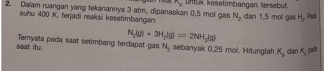2. Ap untuk kesetimbangan tersebut. Dalam ruangan yang tekanannya 3 atm, dipanaskan 0,5 mol gas N, dan 1,5 mol gas Hą. Pada suhu 400 K, terjadi reaksi kesetimbangan: N2(g) + 3H2(g) = 2NH3(g) Ternyata pada saat setimbang terdapat gas N, sebanyak 0,25 mol. Hitunglah K, dan K, pada saat itu. 