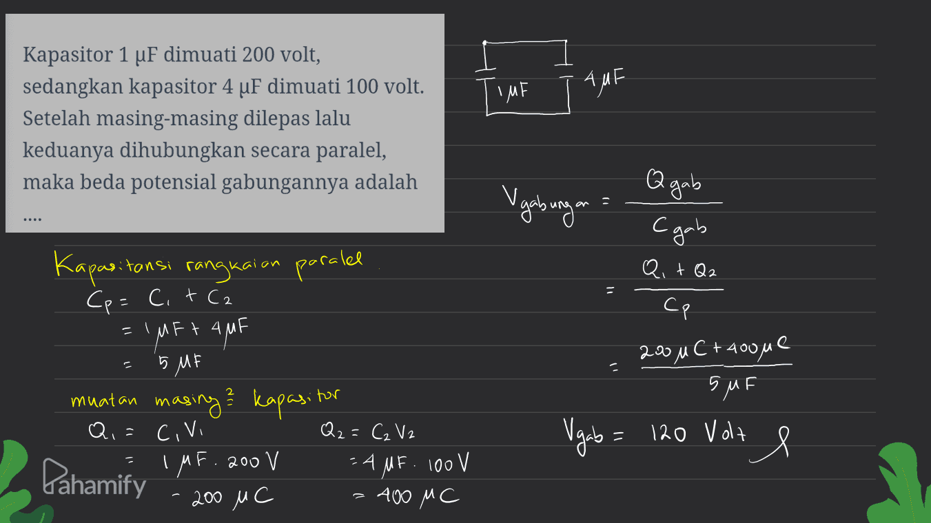 TIME AMF Kapasitor 1 uF dimuati 200 volt, sedangkan kapasitor 4 uF dimuati 100 volt. Setelah masing-masing dilepas lalu keduanya dihubungkan secara paralel, maka beda potensial gabungannya adalah Q gab Vgabungan C gab » Q, + Q2 Kapasitan tansi rangkaian paralel Cp = C. + C2 = 1 MFt AMF Cp 200u C + Hoone 5 MF SMF Q = CIVI muatan masing? kapasitor Q2=C₂ V2 IMF. 200 V =AMF. 100V 200 MC 400 MC Vagab = 120 Volt Х e Pahamify 