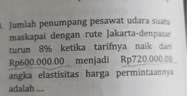 Jumlah penumpang pesawat udara suatu maskapai dengan rute Jakarta-denpasar turun 8% ketika tarifnya naik dari Rp600.000.00 menjadi Rp720.000.00 angka elastisitas harga permintaannya adalah .... 