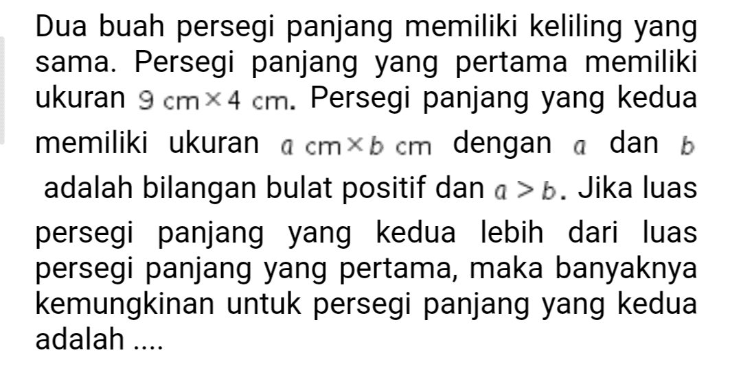 Dua buah persegi panjang memiliki keliling yang sama. Persegi panjang yang pertama memiliki ukuran 9 cm x 4 cm. Persegi panjang yang kedua memiliki ukuran a cm xb сm dengan a dan b adalah bilangan bulat positif dan ab. Jika luas persegi panjang yang kedua lebih dari luas persegi panjang yang pertama, maka banyaknya kemungkinan untuk persegi panjang yang kedua adalah .... 