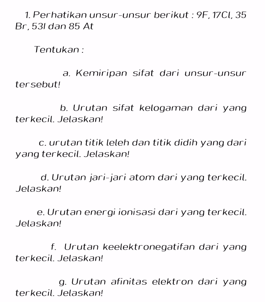 1. Perhatikan unsur-unsur berikut : 9F, 17C1, 35 Br,531 dan 85 At Tentukan : a. Kemiripan sifat dari unsur-unsur tersebut! b. Urutan sifat kelogaman dari yang terkecil. Jelaskan! C. urutan titik leleh dan titik didih yang dari yang terkecil. Jelaskan! d. Urutan jari-jari atom dari yang terkecil. Jelaskan! e. Urutan energi ionisasi dari yang terkecil. Jelaskan! f. Urutan keelektronegatifan dari yang terkecil. Jelaskan! g. Urutan afinitas elektron dari yang terkecil. Jelaskan! 