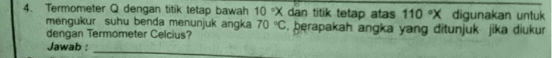 4. Termometer Q dengan titik tetap bawah 10 X dan titik tetap atas 110 ⓇX digunakan untuk mengukur suhu benda menunjuk angka 70 °C, berapakah angka yang ditunjuk jika diukur dengan Termometer Celcius? Jawab: 