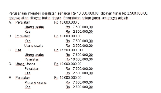 Perusahaan membeli peralatan seharga Rp 10.000.000,00. dibayar tunai Rp 2.500.000,00 sisanya akan dibayar bulan depan. Pencatatan dalam jurnal umumnya adalah .... A. Peralatan Rp 10.000.000,0 Utang usaha Rp 7.500.000,00 Kas Rp 2.500.000,00 B. Peralatan Rp 10.000.000,00 Kas Rp 7.500.000,00 Utang usaha Rp 2.500.000,00 C. Kas Rp 17.500.000,00 Utang usaha Rp 7.500.000,00 Peralatan Rp 10.000.000,00 D. Utang Usaha Rp 10.000.000,00 Peralatan Rp 7.500.000,00 Kas Rp 2.500.000,00 E. Peralatan Rp 10.000.000,00 Piutang usaha Rp 7.500.000,00 Kas Rp 2.500.000,00 