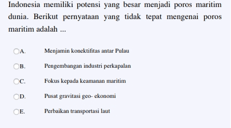 Indonesia memiliki potensi yang besar menjadi poros maritim dunia. Berikut pernyataan yang tidak tepat mengenai poros maritim adalah ... OA Menjamin konektifitas antar Pulau ОВ. C. Pengembangan industri perkapalan Fokus kepada keamanan maritim Pusat gravitasi geo-ekonomi D. E. Perbaikan transportasi laut 