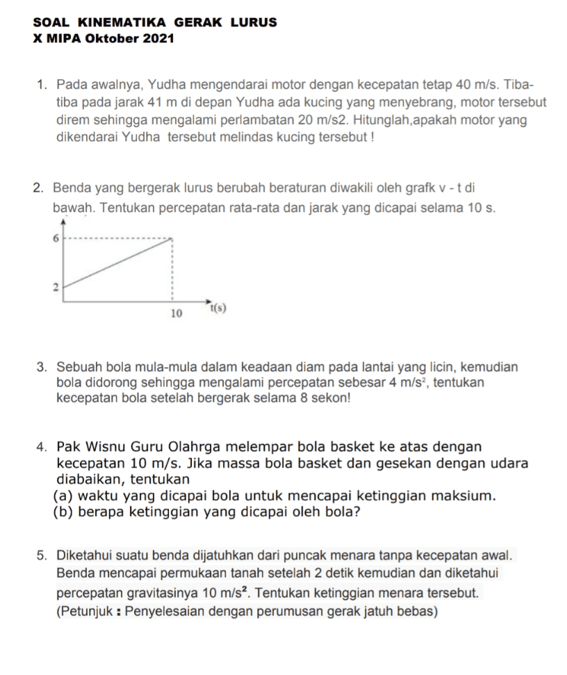SOAL KINEMATIKA GERAK LURUS X MIPA Oktober 2021 1. Pada awalnya, Yudha mengendarai motor dengan kecepatan tetap 40 m/s. Tiba- tiba pada jarak 41 m di depan Yudha ada kucing yang menyebrang, motor tersebut direm sehingga mengalami perlambatan 20 m/s2. Hitunglah, apakah motor yang dikendarai Yudha tersebut melindas kucing tersebut! 2. Benda yang bergerak lurus berubah beraturan diwakili oleh grafk v-t di bawah. Tentukan percepatan rata-rata dan jarak yang dicapai selama 10 s. 6 2 10 t(s) 3. Sebuah bola mula-mula dalam keadaan diam pada lantai yang licin, kemudian bola didorong sehingga mengalami percepatan sebesar 4 m/s?, tentukan kecepatan bola setelah bergerak selama 8 sekon! 4. Pak Wisnu Guru Olahrga melempar bola basket ke atas dengan kecepatan 10 m/s. Jika massa bola basket dan gesekan dengan udara diabaikan, tentukan (a) waktu yang dicapai bola untuk mencapai ketinggian maksium. (b) berapa ketinggian yang dicapai oleh bola? 5. Diketahui suatu benda dijatuhkan dari puncak menara tanpa kecepatan awal. Benda mencapai permukaan tanah setelah 2 detik kemudian dan diketahui percepatan gravitasinya 10 m/s2. Tentukan ketinggian menara tersebut. (Petunjuk : Penyelesaian dengan perumusan gerak jatuh bebas) 