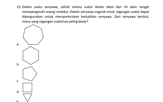 13. Dalam suatu senyawa, selisih antara sudut ikatan ideal dan riil akan sangat mempengaruhi energi molekul. Dalam senyawa organik misal, tegangan sudut dapat dipergunakan untuk memperkirakan kestabilan senyawa. Dari senyawa berikut, mana yang tegangan sudutnya paling besar? a. b. C. d. 