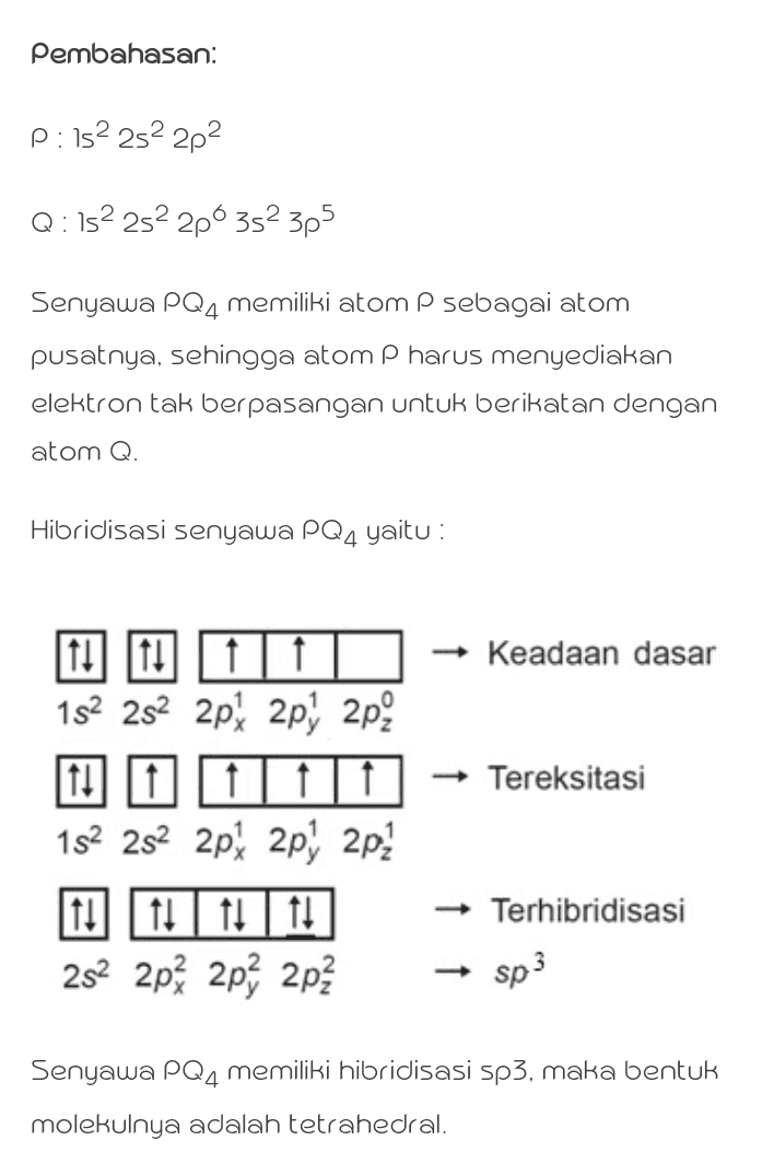 Pembahasan: P: 152 252 282 Q : 152 252 280 352 3p5 Senyawa PQ, memiliki atom P sebagai atom pusatnya, sehingga atom P harus menyediakan elektron tak berpasangan untuk berikatan dengan atom Q. Hibridisasi senyawa PQ4 yaitu : Keadaan dasar Tereksitasi 11 11 152 282 2px 2p 2p? 11|11 111 152 252 2px 2p) 2p2 11 11 11 11 252 2px 2p% 2p Terhibridisasi sp3 Senyawa PQ4 memiliki hibridisasi sp3, maka bentuk molekulnya adalah tetrahedral. 