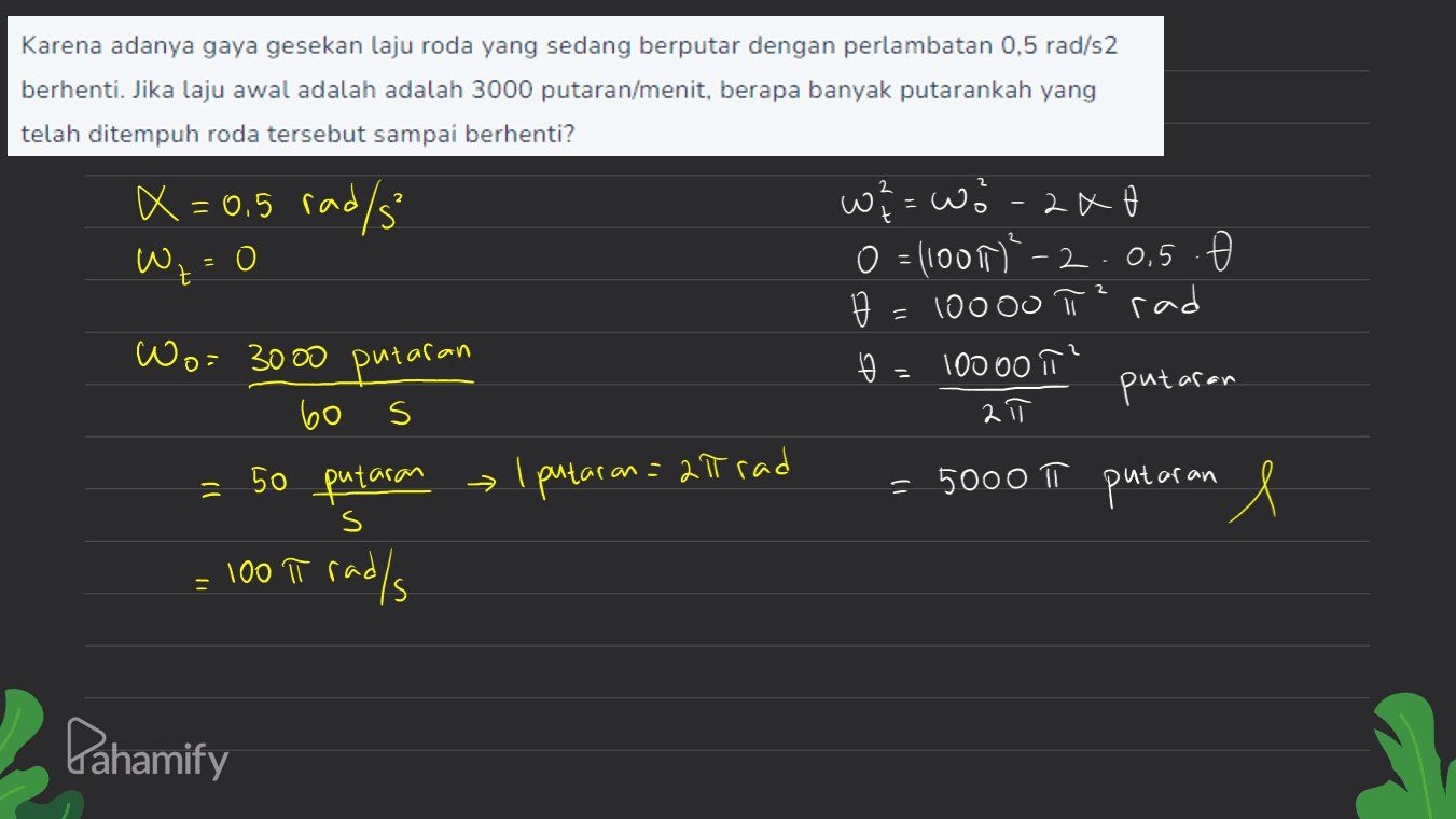 Karena adanya gaya gesekan laju roda yang sedang berputar dengan perlambatan 0,5 rad/s2 berhenti. Jika laju awal adalah adalah 3000 putaran/menit, berapa banyak putarankah yang telah ditempuh roda tersebut sampai berhenti? x=0.5 rad/s W, = 0 O 0,5 . w? = wo-2x0 o=1100²-2 = 10ooo rad 100 00 TT putaran 2 s 2 IT Wo= 3000 putaran 60 50 putaran 1 putaran = 2lt rad = 100 iT rad/s π , ㅠ = = 5000 π putaran e s Pahamify 