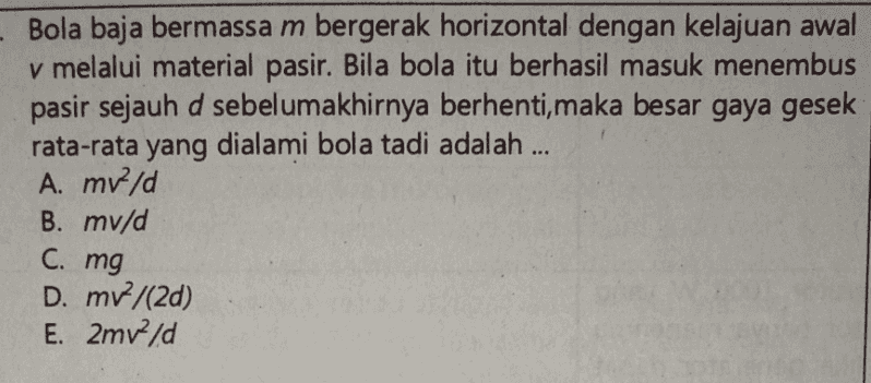 Bola baja bermassa m bergerak horizontal dengan kelajuan awal v melalui material pasir. Bila bola itu berhasil masuk menembus pasir sejauh d sebelumakhirnya berhenti, maka besar gaya gesek rata-rata yang dialami bola tadi adalah ... A. mrld B. mv/d C. mg D. mv/(20) E. 2mv2/d 