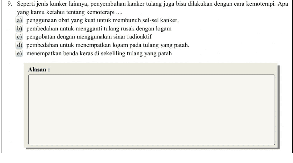 9. Seperti jenis kanker lainnya, penyembuhan kanker tulang juga bisa dilakukan dengan cara kemoterapi. Apa yang kamu ketahui tentang kemoterapi .... a) penggunaan obat yang kuat untuk membunuh sel-sel kanker. b) pembedahan untuk mengganti tulang rusak dengan logam c) pengobatan dengan menggunakan sinar radioaktif d) pembedahan untuk menempatkan logam pada tulang yang patah. e) menempatkan benda keras di sekeliling tulang yang patah Alasan : 