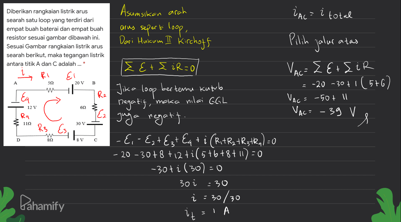 VAC = i total atas Diberikan rangkaian listrik arus searah satu loop yang terdiri dari empat buah baterai dan empat buah resistor sesuai gambar dibawah ini. Sesuai Gambar rangkaian listrik arus searah berikut, maka tegangan listrik antara titik A dan C adalah ... * RI El 20 V B Pilih jalur VAC= ZE+EiR -20 -30 +1 (576) VAC= VAC= - 39 V A Asumsikan arah arus seperti loop, Dari Huicum II Kirchoff I E+E iR=0 :0 Jika loop bertemu kutub ' Ez juga negatit - E,- Ezt Ezt Eq+i (RtRat RstRq) =0 - + - 20 - 30 +8 +12+i (5+6+8+1) = 0 -30ti (30)=0 592 LEA Rz AC: -50+ ll 12 V 692 C Ra 1122 30 V R3 w 822 41 D 8 V с 30 Pahamify -30 i = 30/30 = 1 A 