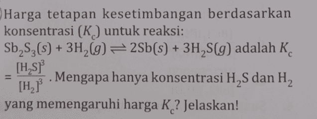 Harga tetapan kesetimbangan berdasarkan konsentrasi (K) untuk reaksi: Sb Sz(s) + 3H2(g) = 2Sb(s) + 3H2S(g) adalah K. [H SP [H] . Mengapa hanya konsentrasi H2S dan H2 yang memengaruhi harga K ? Jelaskan! 