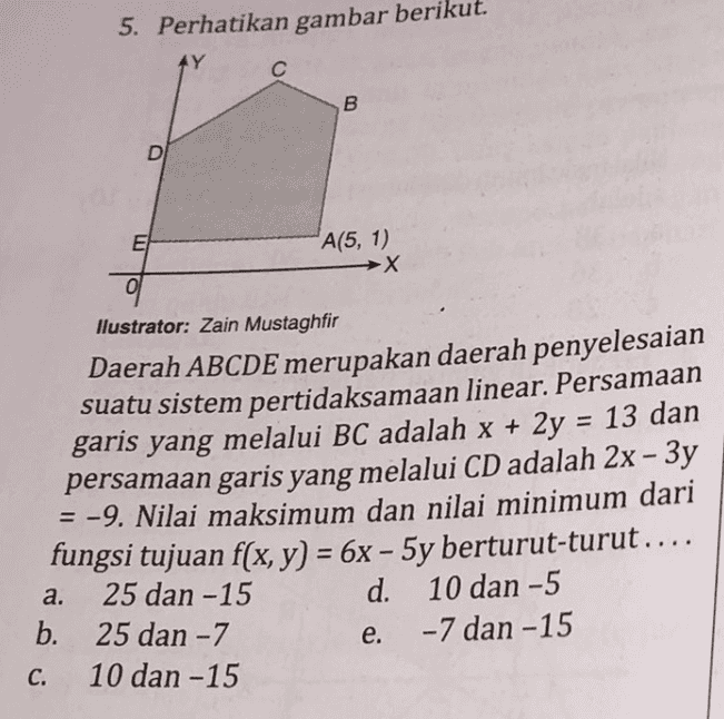 5. Perhatikan gambar berikut. AY С B D E A(5, 1) →X llustrator: Zain Mustaghfir Daerah ABCDE merupakan daerah penyelesaian suatu sistem pertidaksamaan linear. Persamaan garis yang melalui BC adalah x + 2y = 13 dan persamaan garis yang melalui CD adalah 2x – 3y = -9. Nilai maksimum dan nilai minimum dari fungsi tujuan f(x, y) = 6x - 5y berturut-turut.... 25 dan -15 d. 10 dan - 5 b. 25 dan - 7 -7 dan -15 10 dan -15 a. e. C. 