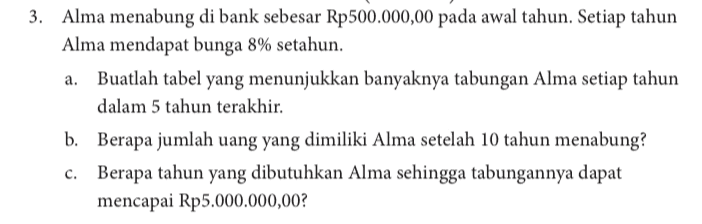 Alma menabung di bank sebesar Rp500.000,00 pada awal tahun. Setiap tahun Alma mendapat bunga 8% setahun. a. Buatlah tabel yang menunjukkan banyaknya tabungan Alma setiap tahun dalam 5 tahun terakhir. b. Berapa jumlah uang yang dimiliki Alma setelah 10 tahun menabung? c. Berapa tahun yang dibutuhkan Alma sehingga tabungannya dapat mencapai Rp5.000.000,00? 